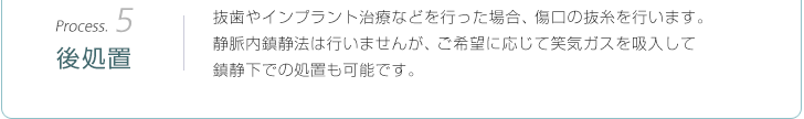 Process.5後処置：抜歯やインプラント治療などを行った場合、傷口の抜糸を行います。静脈内鎮静法は行いませんが、ご希望に応じて笑気ガスを吸入して鎮静下での処置も可能です。