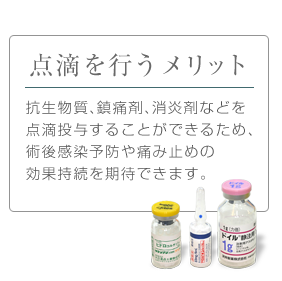 点滴を行うメリット：抗生物質、鎮痛剤、消炎剤などを点滴投与することができるため、術後感染予防や痛み止めの効果持続を期待できます。