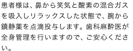 患者様は、鼻から笑気と酸素の混合ガスを吸入しリラックスした状態で、腕から鎮静薬を点滴投与します。歯科麻酔医が全身管理を行いますので、ご安心ください。