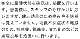 完全に鎮静状態を確認後、処置を行います。患者様は、スタッフの呼びかけに応じますが、健忘効果のため痛みや不快感は覚えていません。術後不快症状の軽減のため、抗菌薬、鎮痛薬、腫れ止めなどの点滴投与を処置中に行います。