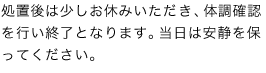 処置後は少しお休みいただき、体調確認を行い終了となります。当日は安静を保ってください。