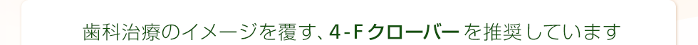 歯科治療のイメージを覆す、 4-Fクローバーを推奨しています